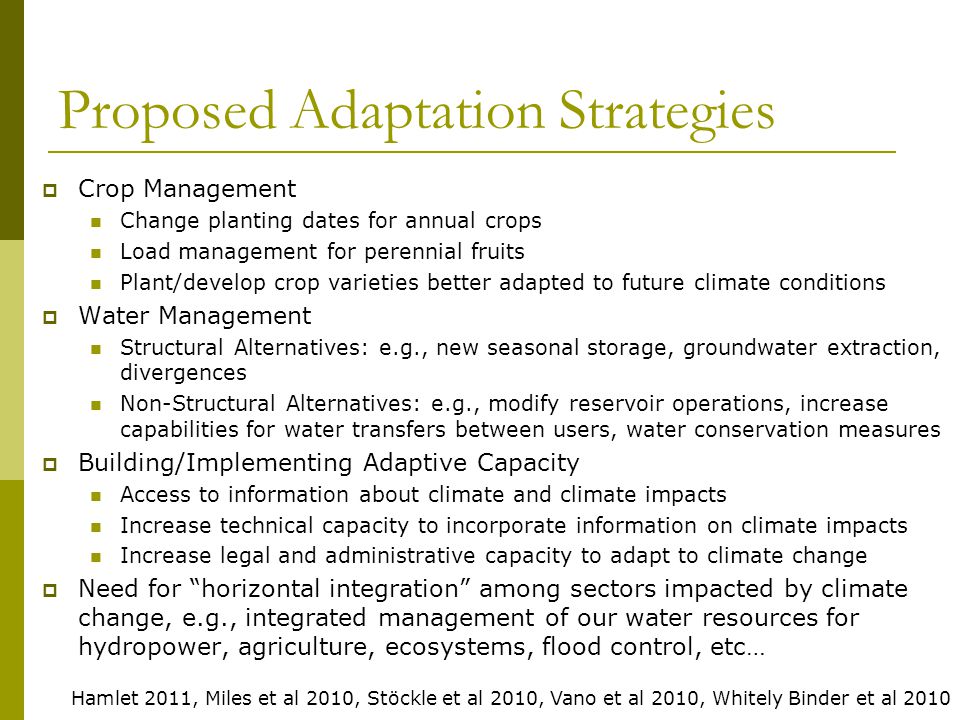 Proposed Adaptation Strategies  Crop Management Change planting dates for annual crops Load management for perennial fruits Plant/develop crop varieties better adapted to future climate conditions  Water Management Structural Alternatives: e.g., new seasonal storage, groundwater extraction, divergences Non-Structural Alternatives: e.g., modify reservoir operations, increase capabilities for water transfers between users, water conservation measures  Building/Implementing Adaptive Capacity Access to information about climate and climate impacts Increase technical capacity to incorporate information on climate impacts Increase legal and administrative capacity to adapt to climate change  Need for horizontal integration among sectors impacted by climate change, e.g., integrated management of our water resources for hydropower, agriculture, ecosystems, flood control, etc… Hamlet 2011, Miles et al 2010, Stöckle et al 2010, Vano et al 2010, Whitely Binder et al 2010