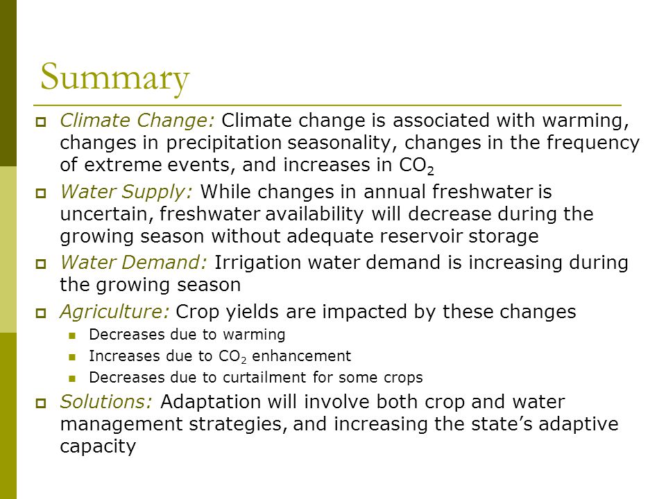 Summary  Climate Change: Climate change is associated with warming, changes in precipitation seasonality, changes in the frequency of extreme events, and increases in CO 2  Water Supply: While changes in annual freshwater is uncertain, freshwater availability will decrease during the growing season without adequate reservoir storage  Water Demand: Irrigation water demand is increasing during the growing season  Agriculture: Crop yields are impacted by these changes Decreases due to warming Increases due to CO 2 enhancement Decreases due to curtailment for some crops  Solutions: Adaptation will involve both crop and water management strategies, and increasing the state’s adaptive capacity