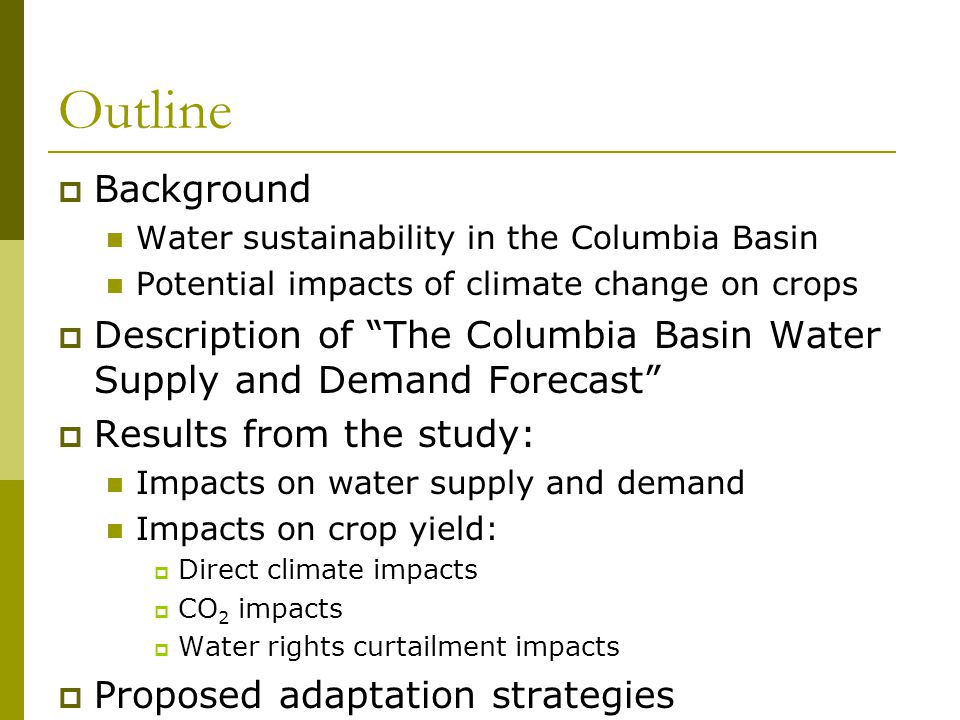 Outline  Background Water sustainability in the Columbia Basin Potential impacts of climate change on crops  Description of The Columbia Basin Water Supply and Demand Forecast  Results from the study: Impacts on water supply and demand Impacts on crop yield:  Direct climate impacts  CO 2 impacts  Water rights curtailment impacts  Proposed adaptation strategies