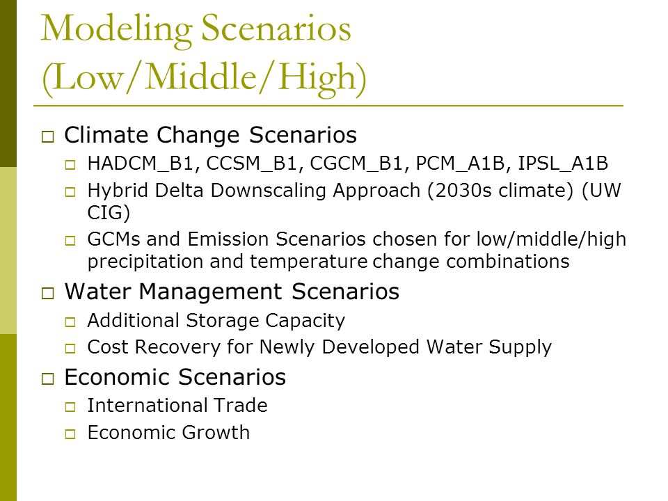 Modeling Scenarios (Low/Middle/High)  Climate Change Scenarios  HADCM_B1, CCSM_B1, CGCM_B1, PCM_A1B, IPSL_A1B  Hybrid Delta Downscaling Approach (2030s climate) (UW CIG)  GCMs and Emission Scenarios chosen for low/middle/high precipitation and temperature change combinations  Water Management Scenarios  Additional Storage Capacity  Cost Recovery for Newly Developed Water Supply  Economic Scenarios  International Trade  Economic Growth