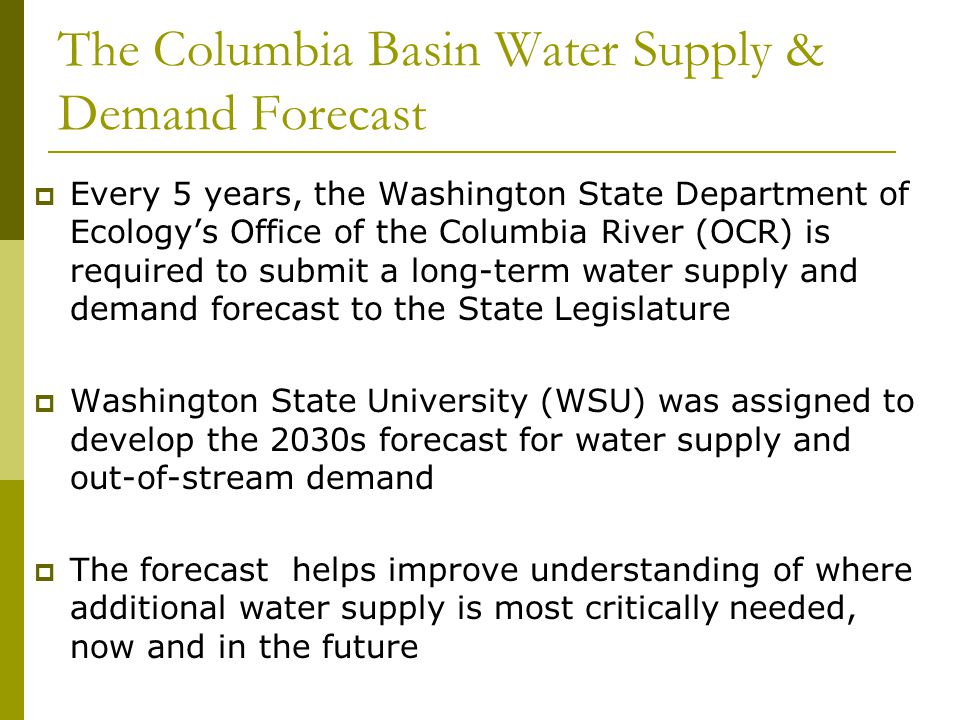 The Columbia Basin Water Supply & Demand Forecast  Every 5 years, the Washington State Department of Ecology’s Office of the Columbia River (OCR) is required to submit a long-term water supply and demand forecast to the State Legislature  Washington State University (WSU) was assigned to develop the 2030s forecast for water supply and out-of-stream demand  The forecast helps improve understanding of where additional water supply is most critically needed, now and in the future