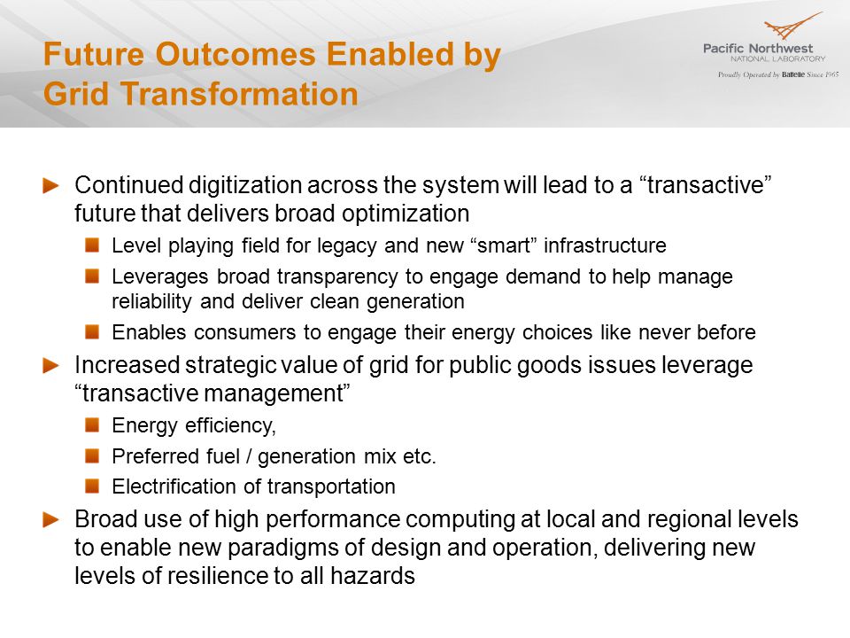 Future Outcomes Enabled by Grid Transformation Continued digitization across the system will lead to a transactive future that delivers broad optimization Level playing field for legacy and new smart infrastructure Leverages broad transparency to engage demand to help manage reliability and deliver clean generation Enables consumers to engage their energy choices like never before Increased strategic value of grid for public goods issues leverage transactive management Energy efficiency, Preferred fuel / generation mix etc.