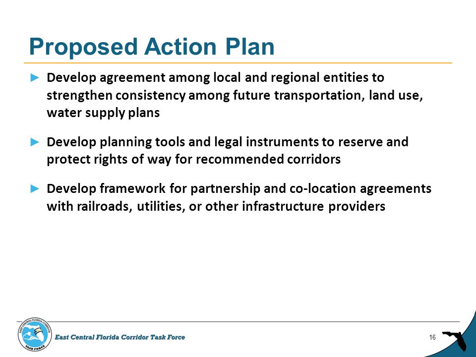 ► Develop agreement among local and regional entities to strengthen consistency among future transportation, land use, water supply plans ► Develop planning tools and legal instruments to reserve and protect rights of way for recommended corridors ► Develop framework for partnership and co-location agreements with railroads, utilities, or other infrastructure providers Proposed Action Plan 16
