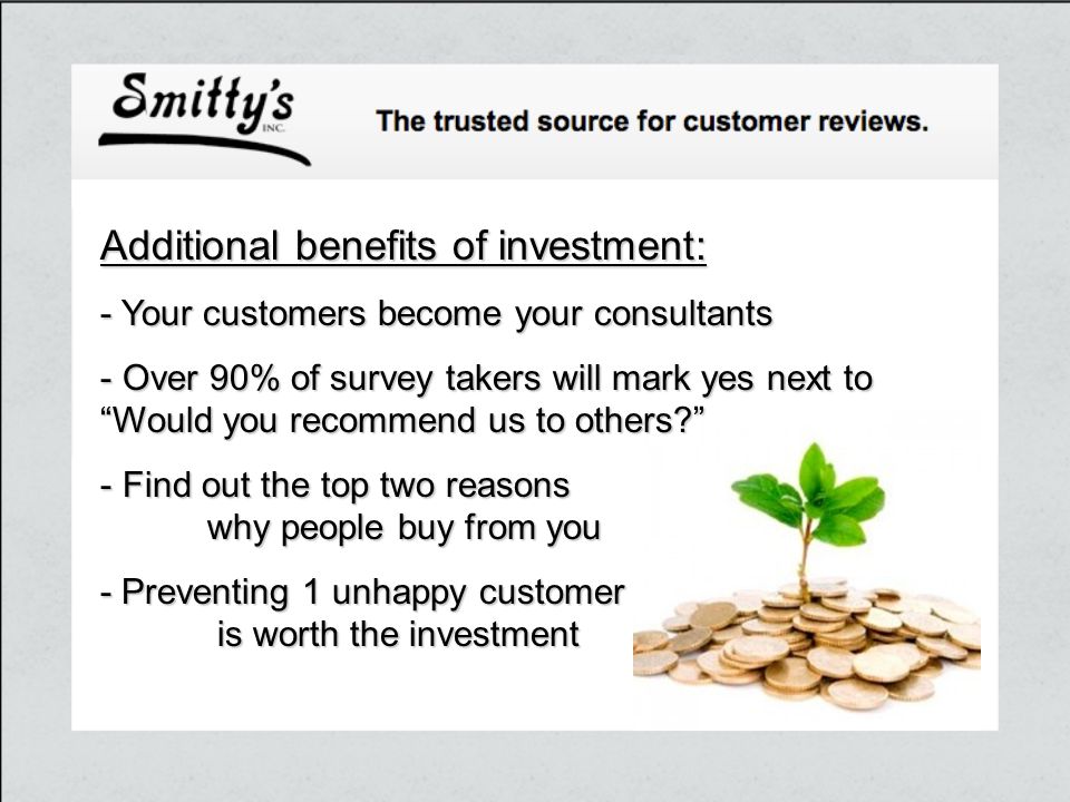 Additional benefits of investment: - Your customers become your consultants - Over 90% of survey takers will mark yes next to Would you recommend us to others - Find out the top two reasons why people buy from you - Preventing 1 unhappy customer is worth the investment