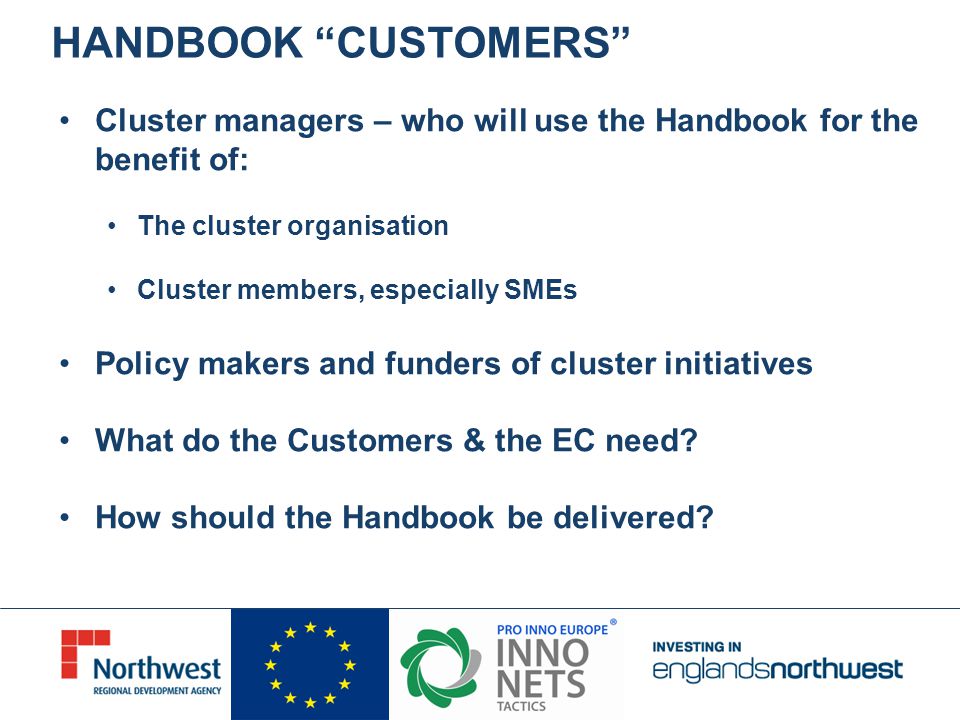 Cluster managers – who will use the Handbook for the benefit of: The cluster organisation Cluster members, especially SMEs Policy makers and funders of cluster initiatives What do the Customers & the EC need.