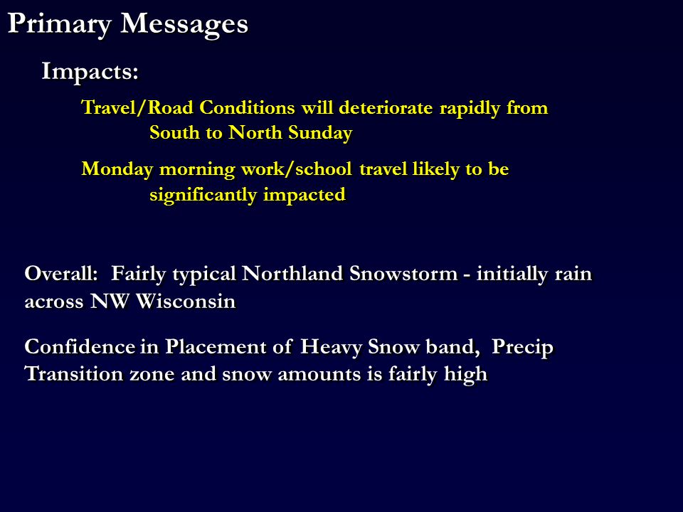 Primary Messages Travel/Road Conditions will deteriorate rapidly from South to North Sunday Monday morning work/school travel likely to be significantly impacted Travel/Road Conditions will deteriorate rapidly from South to North Sunday Monday morning work/school travel likely to be significantly impacted Impacts: Overall: Fairly typical Northland Snowstorm - initially rain across NW Wisconsin Confidence in Placement of Heavy Snow band, Precip Transition zone and snow amounts is fairly high Overall: Fairly typical Northland Snowstorm - initially rain across NW Wisconsin Confidence in Placement of Heavy Snow band, Precip Transition zone and snow amounts is fairly high