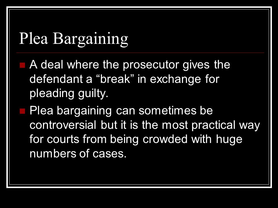Plea Bargaining A deal where the prosecutor gives the defendant a break in exchange for pleading guilty.