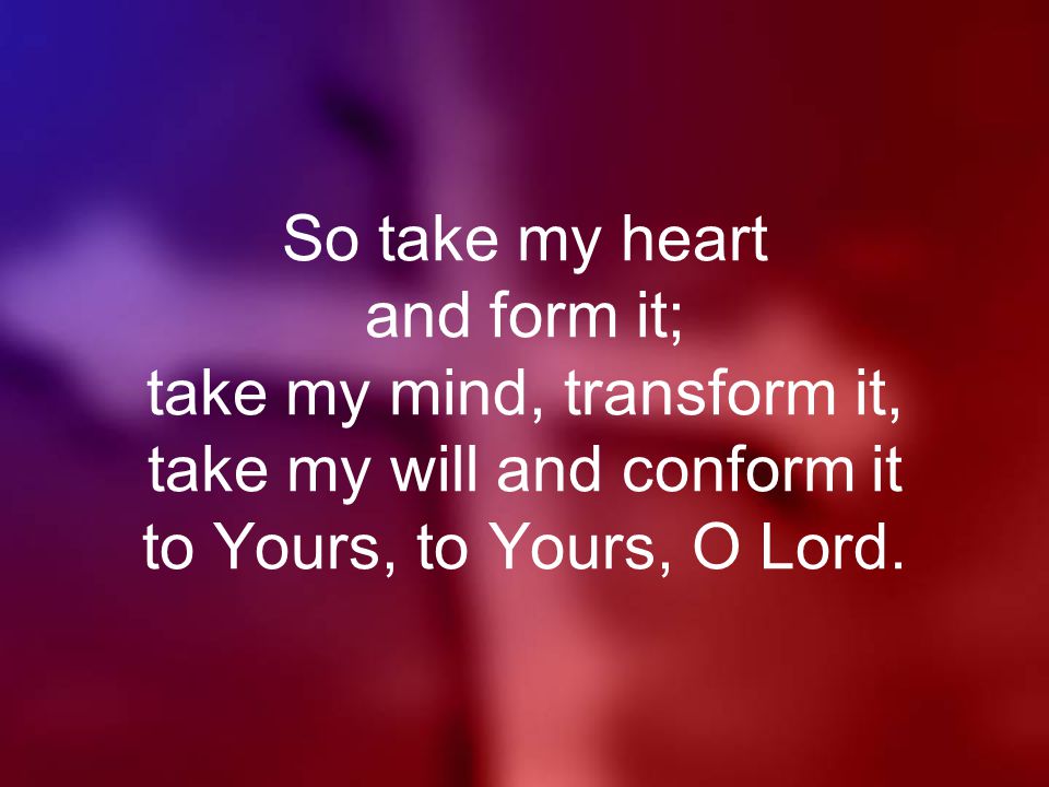 So take my heart and form it; take my mind, transform it, take my will and conform it to Yours, to Yours, O Lord.