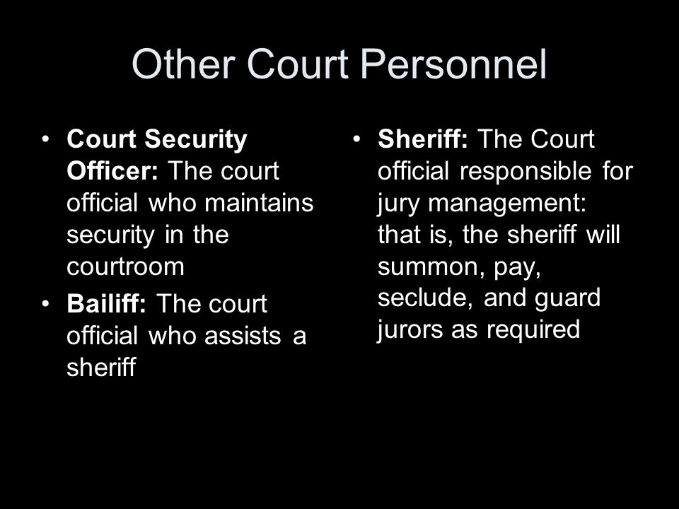 Other Court Personnel Court Security Officer: The court official who maintains security in the courtroom Bailiff: The court official who assists a sheriff Sheriff: The Court official responsible for jury management: that is, the sheriff will summon, pay, seclude, and guard jurors as required