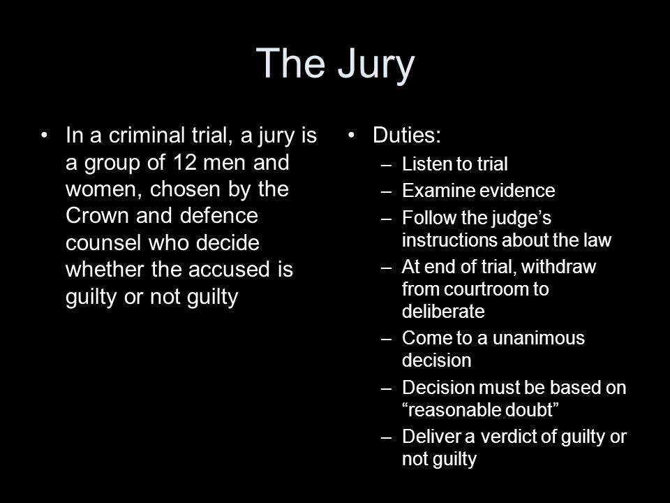 The Jury In a criminal trial, a jury is a group of 12 men and women, chosen by the Crown and defence counsel who decide whether the accused is guilty or not guilty Duties: –Listen to trial –Examine evidence –Follow the judge’s instructions about the law –At end of trial, withdraw from courtroom to deliberate –Come to a unanimous decision –Decision must be based on reasonable doubt –Deliver a verdict of guilty or not guilty