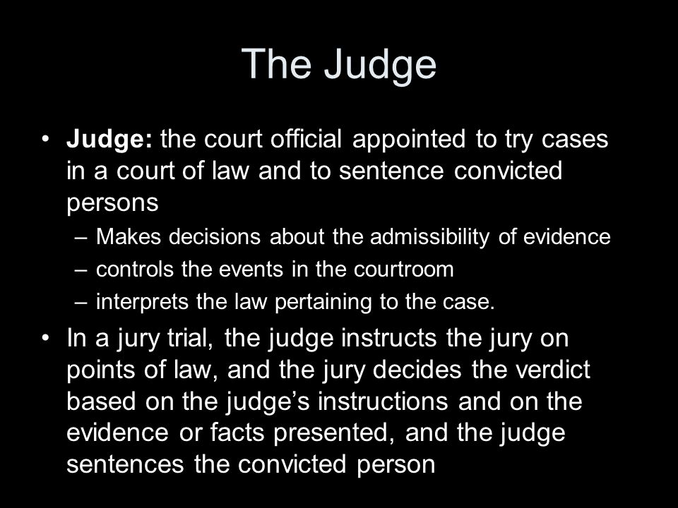 The Judge Judge: the court official appointed to try cases in a court of law and to sentence convicted persons –Makes decisions about the admissibility of evidence –controls the events in the courtroom –interprets the law pertaining to the case.