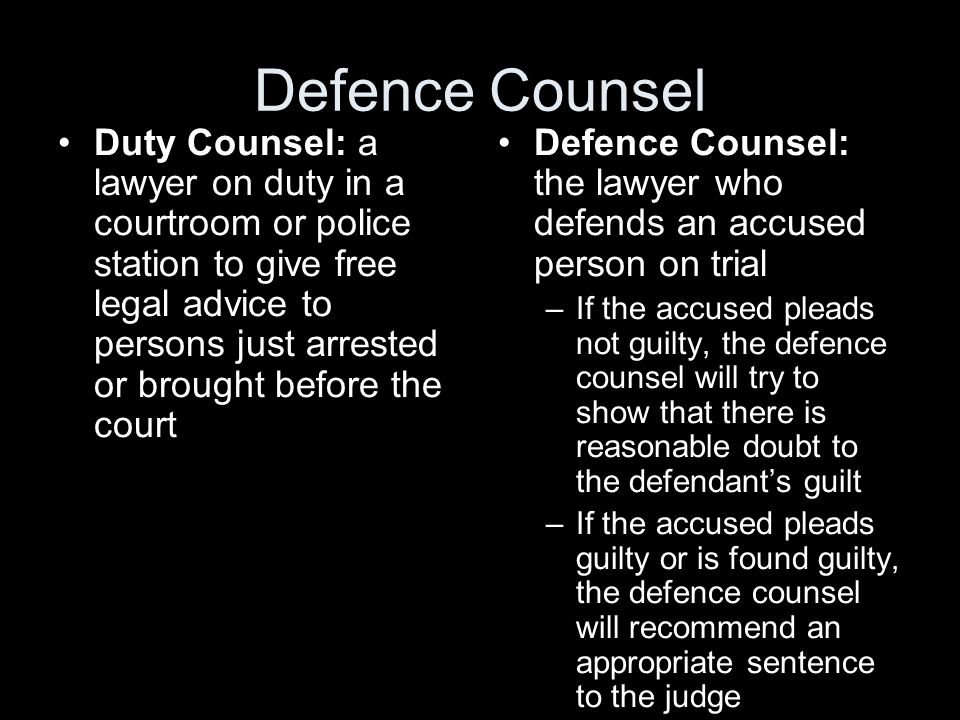 Defence Counsel Duty Counsel: a lawyer on duty in a courtroom or police station to give free legal advice to persons just arrested or brought before the court Defence Counsel: the lawyer who defends an accused person on trial –If the accused pleads not guilty, the defence counsel will try to show that there is reasonable doubt to the defendant’s guilt –If the accused pleads guilty or is found guilty, the defence counsel will recommend an appropriate sentence to the judge