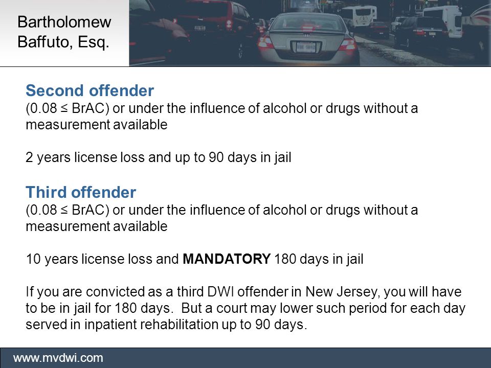 Second offender (0.08 ≤ BrAC) or under the influence of alcohol or drugs without a measurement available 2 years license loss and up to 90 days in jail Third offender (0.08 ≤ BrAC) or under the influence of alcohol or drugs without a measurement available 10 years license loss and MANDATORY 180 days in jail If you are convicted as a third DWI offender in New Jersey, you will have to be in jail for 180 days.