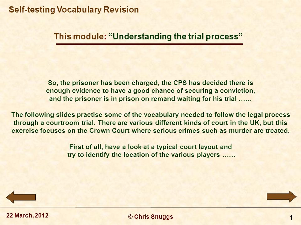 This module: Understanding the trial process © Chris Snuggs 22 March, 2012 Self-testing Vocabulary Revision 1 So, the prisoner has been charged, the CPS has decided there is enough evidence to have a good chance of securing a conviction, and the prisoner is in prison on remand waiting for his trial …… The following slides practise some of the vocabulary needed to follow the legal process through a courtroom trial.