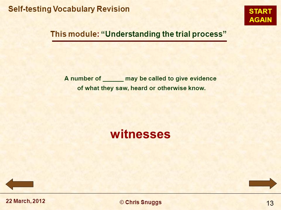This module: Understanding the trial process © Chris Snuggs 22 March, 2012 Self-testing Vocabulary Revision 13 A number of ______ may be called to give evidence of what they saw, heard or otherwise know.
