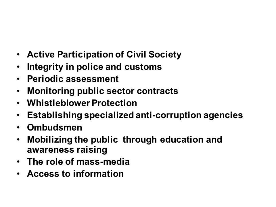 Active Participation of Civil Society Integrity in police and customs Periodic assessment Monitoring public sector contracts Whistleblower Protection Establishing specialized anti-corruption agencies Ombudsmen Mobilizing the public through education and awareness raising The role of mass-media Access to information