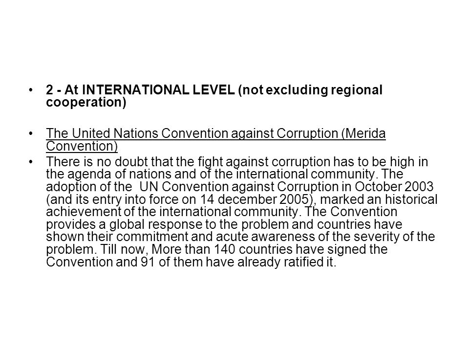 2 - At INTERNATIONAL LEVEL (not excluding regional cooperation) The United Nations Convention against Corruption (Merida Convention) There is no doubt that the fight against corruption has to be high in the agenda of nations and of the international community.