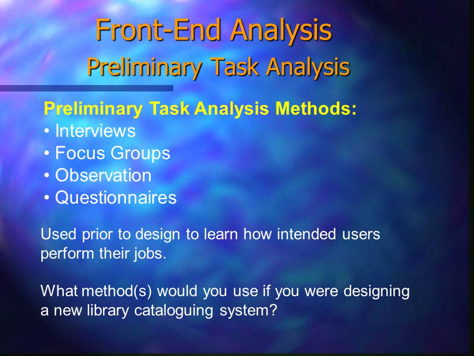Front-End Analysis Preliminary Task Analysis Preliminary Task Analysis Methods: Interviews Focus Groups Observation Questionnaires Used prior to design to learn how intended users perform their jobs.