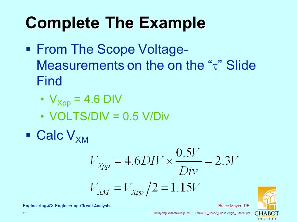 ENGR-43_Scope_Phase-Angle_Tutorial.ppt 17 Bruce Mayer, PE Engineering-43: Engineering Circuit Analysis Complete The Example  From The Scope Voltage- Measurements on the on the  Slide Find V Xpp = 4.6 DIV VOLTS/DIV = 0.5 V/Div  Calc V XM