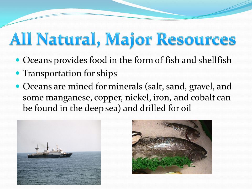 Oceans provides food in the form of fish and shellfish Transportation for ships Oceans are mined for minerals (salt, sand, gravel, and some manganese, copper, nickel, iron, and cobalt can be found in the deep sea) and drilled for oil