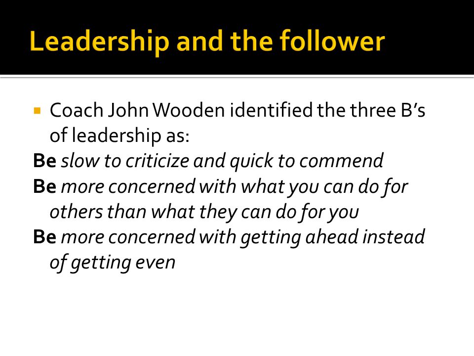  Coach John Wooden identified the three B’s of leadership as: Be slow to criticize and quick to commend Be more concerned with what you can do for others than what they can do for you Be more concerned with getting ahead instead of getting even