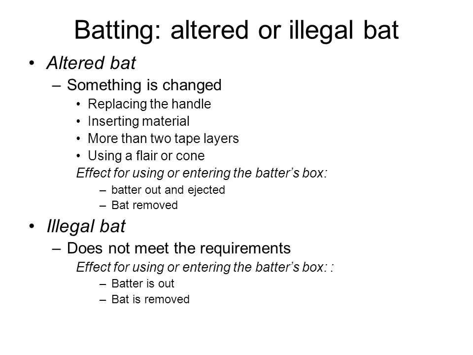 Batting: altered or illegal bat Altered bat –Something is changed Replacing the handle Inserting material More than two tape layers Using a flair or cone Effect for using or entering the batter’s box: –batter out and ejected –Bat removed Illegal bat –Does not meet the requirements Effect for using or entering the batter’s box: : –Batter is out –Bat is removed