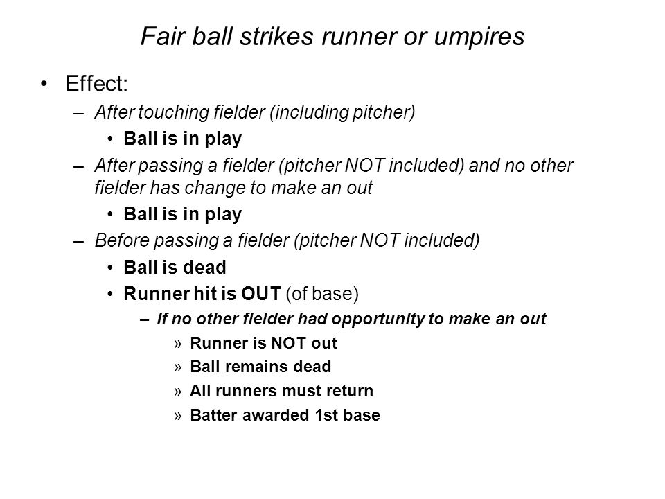 Fair ball strikes runner or umpires Effect: –After touching fielder (including pitcher) Ball is in play –After passing a fielder (pitcher NOT included) and no other fielder has change to make an out Ball is in play –Before passing a fielder (pitcher NOT included) Ball is dead Runner hit is OUT (of base) –If no other fielder had opportunity to make an out »Runner is NOT out »Ball remains dead »All runners must return »Batter awarded 1st base