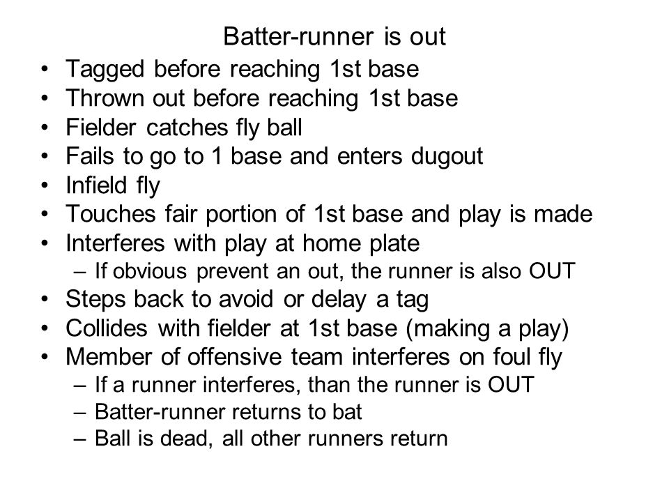 Batter-runner is out Tagged before reaching 1st base Thrown out before reaching 1st base Fielder catches fly ball Fails to go to 1 base and enters dugout Infield fly Touches fair portion of 1st base and play is made Interferes with play at home plate –If obvious prevent an out, the runner is also OUT Steps back to avoid or delay a tag Collides with fielder at 1st base (making a play) Member of offensive team interferes on foul fly –If a runner interferes, than the runner is OUT –Batter-runner returns to bat –Ball is dead, all other runners return