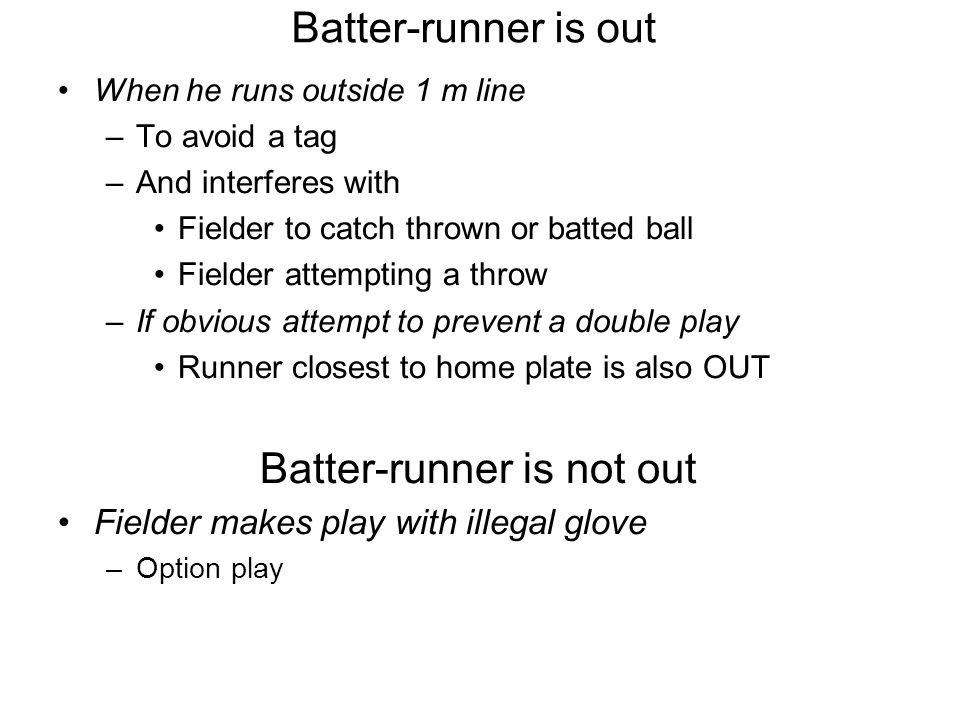Batter-runner is out When he runs outside 1 m line –To avoid a tag –And interferes with Fielder to catch thrown or batted ball Fielder attempting a throw –If obvious attempt to prevent a double play Runner closest to home plate is also OUT Batter-runner is not out Fielder makes play with illegal glove –Option play