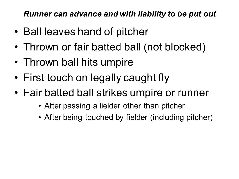 Runner can advance and with liability to be put out Ball leaves hand of pitcher Thrown or fair batted ball (not blocked) Thrown ball hits umpire First touch on legally caught fly Fair batted ball strikes umpire or runner After passing a lielder other than pitcher After being touched by fielder (including pitcher)