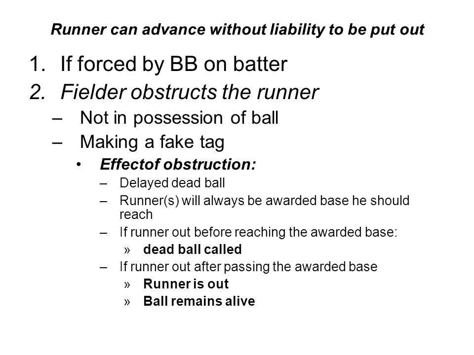 Runner can advance without liability to be put out 1.If forced by BB on batter 2.Fielder obstructs the runner –Not in possession of ball –Making a fake tag Effectof obstruction: –Delayed dead ball –Runner(s) will always be awarded base he should reach –If runner out before reaching the awarded base: »dead ball called –If runner out after passing the awarded base »Runner is out »Ball remains alive