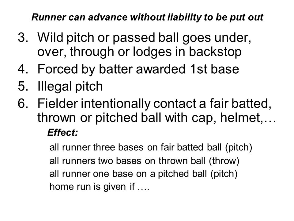Runner can advance without liability to be put out 3.Wild pitch or passed ball goes under, over, through or lodges in backstop 4.Forced by batter awarded 1st base 5.Illegal pitch 6.Fielder intentionally contact a fair batted, thrown or pitched ball with cap, helmet,… Effect: all runner three bases on fair batted ball (pitch) all runners two bases on thrown ball (throw) all runner one base on a pitched ball (pitch) home run is given if ….