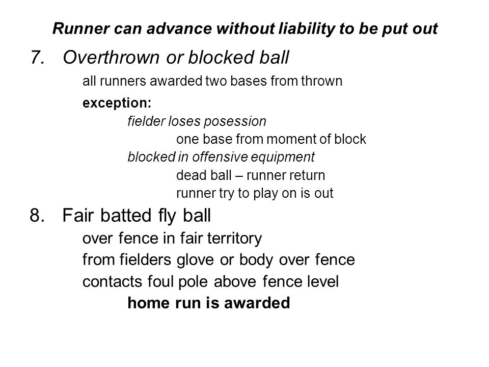 Runner can advance without liability to be put out 7.Overthrown or blocked ball all runners awarded two bases from thrown exception: fielder loses posession one base from moment of block blocked in offensive equipment dead ball – runner return runner try to play on is out 8.Fair batted fly ball over fence in fair territory from fielders glove or body over fence contacts foul pole above fence level home run is awarded