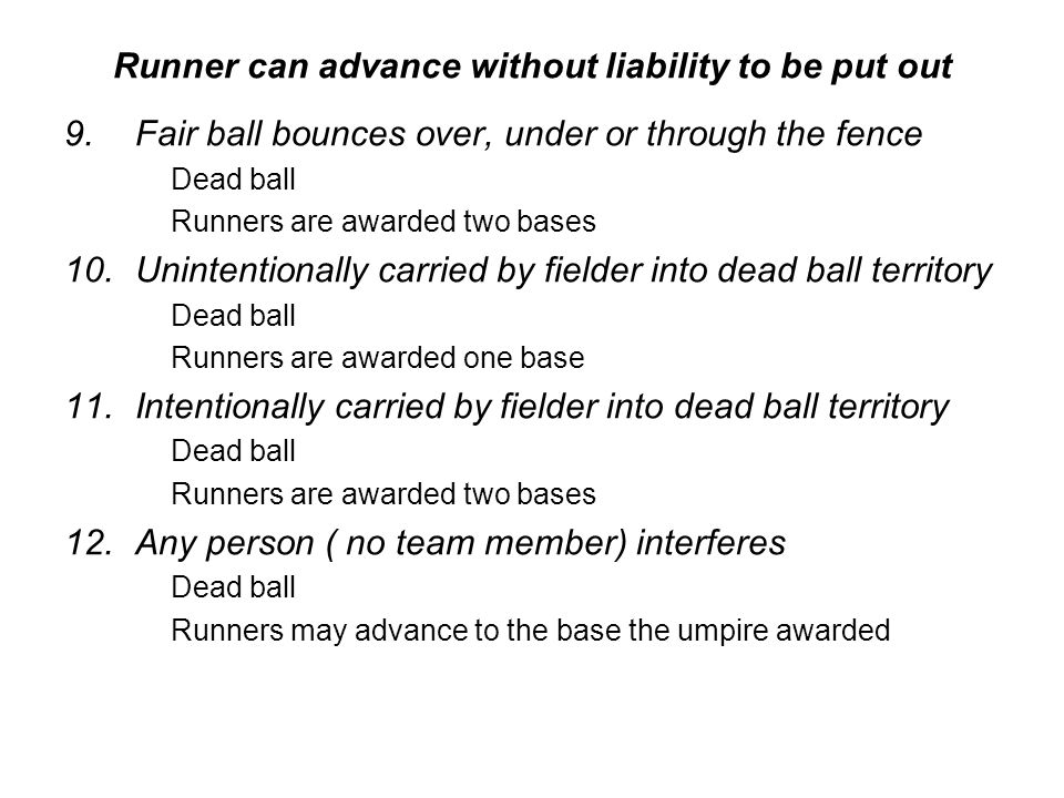 Runner can advance without liability to be put out 9.Fair ball bounces over, under or through the fence Dead ball Runners are awarded two bases 10.Unintentionally carried by fielder into dead ball territory Dead ball Runners are awarded one base 11.Intentionally carried by fielder into dead ball territory Dead ball Runners are awarded two bases 12.Any person ( no team member) interferes Dead ball Runners may advance to the base the umpire awarded