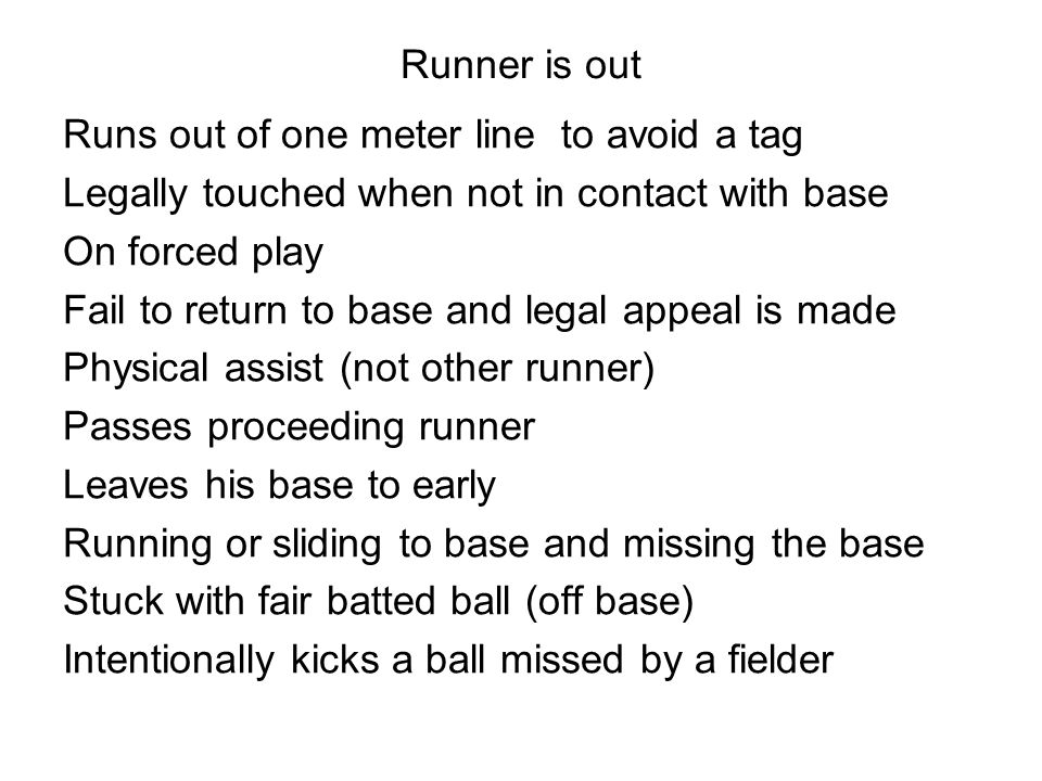Runner is out Runs out of one meter line to avoid a tag Legally touched when not in contact with base On forced play Fail to return to base and legal appeal is made Physical assist (not other runner) Passes proceeding runner Leaves his base to early Running or sliding to base and missing the base Stuck with fair batted ball (off base) Intentionally kicks a ball missed by a fielder