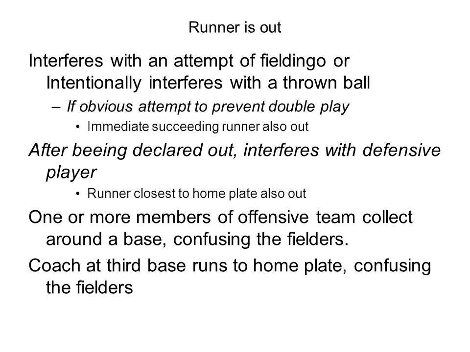 Runner is out Interferes with an attempt of fieldingo or Intentionally interferes with a thrown ball –If obvious attempt to prevent double play Immediate succeeding runner also out After beeing declared out, interferes with defensive player Runner closest to home plate also out One or more members of offensive team collect around a base, confusing the fielders.