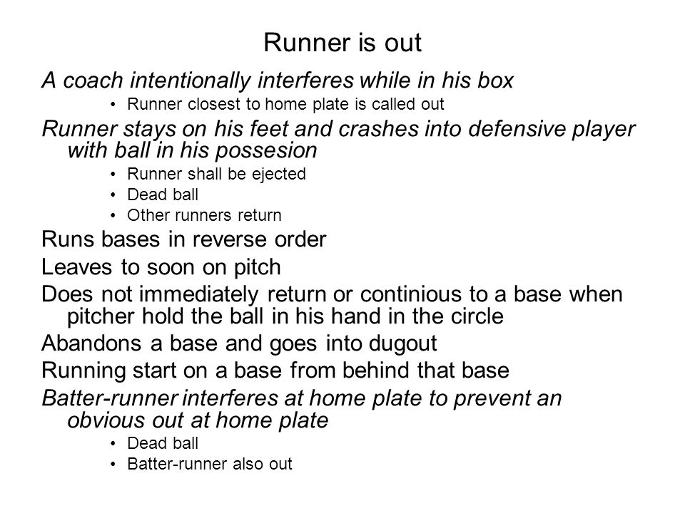 Runner is out A coach intentionally interferes while in his box Runner closest to home plate is called out Runner stays on his feet and crashes into defensive player with ball in his possesion Runner shall be ejected Dead ball Other runners return Runs bases in reverse order Leaves to soon on pitch Does not immediately return or continious to a base when pitcher hold the ball in his hand in the circle Abandons a base and goes into dugout Running start on a base from behind that base Batter-runner interferes at home plate to prevent an obvious out at home plate Dead ball Batter-runner also out