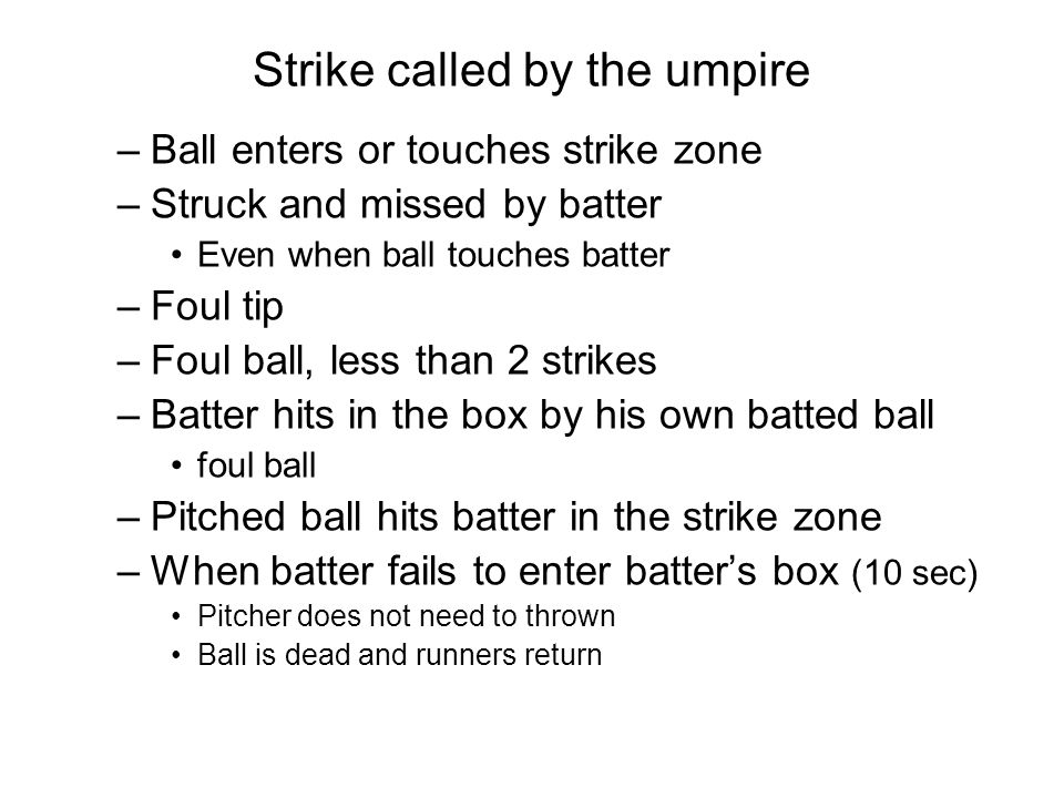 Strike called by the umpire –Ball enters or touches strike zone –Struck and missed by batter Even when ball touches batter –Foul tip –Foul ball, less than 2 strikes –Batter hits in the box by his own batted ball foul ball –Pitched ball hits batter in the strike zone –When batter fails to enter batter’s box (10 sec) Pitcher does not need to thrown Ball is dead and runners return