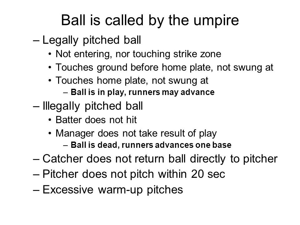Ball is called by the umpire –Legally pitched ball Not entering, nor touching strike zone Touches ground before home plate, not swung at Touches home plate, not swung at –Ball is in play, runners may advance –Illegally pitched ball Batter does not hit Manager does not take result of play –Ball is dead, runners advances one base –Catcher does not return ball directly to pitcher –Pitcher does not pitch within 20 sec –Excessive warm-up pitches