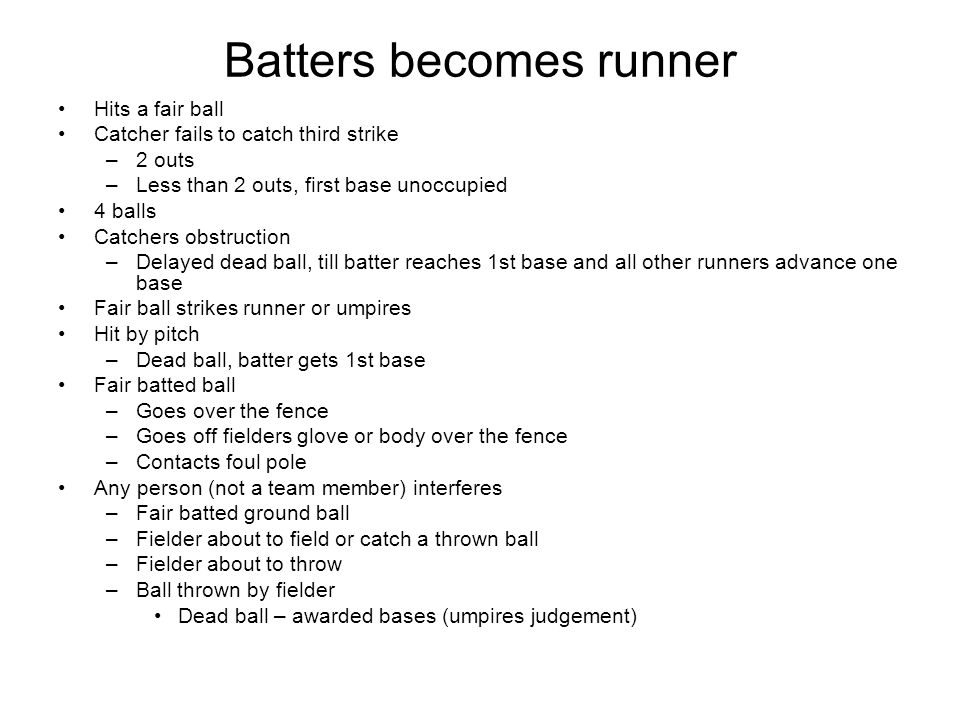 Batters becomes runner Hits a fair ball Catcher fails to catch third strike –2 outs –Less than 2 outs, first base unoccupied 4 balls Catchers obstruction –Delayed dead ball, till batter reaches 1st base and all other runners advance one base Fair ball strikes runner or umpires Hit by pitch –Dead ball, batter gets 1st base Fair batted ball –Goes over the fence –Goes off fielders glove or body over the fence –Contacts foul pole Any person (not a team member) interferes –Fair batted ground ball –Fielder about to field or catch a thrown ball –Fielder about to throw –Ball thrown by fielder Dead ball – awarded bases (umpires judgement)