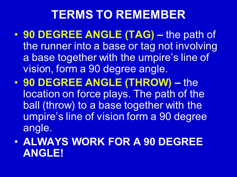 TERMS TO REMEMBER 90 DEGREE ANGLE (TAG) – the path of the runner into a base or tag not involving a base together with the umpire’s line of vision, form a 90 degree angle.