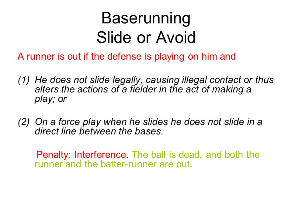 Baserunning Slide or Avoid A runner is out if the defense is playing on him and (1)He does not slide legally, causing illegal contact or thus alters the actions of a fielder in the act of making a play; or (2)On a force play when he slides he does not slide in a direct line between the bases.