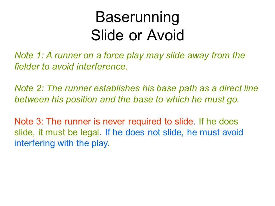 Baserunning Slide or Avoid Note 1: A runner on a force play may slide away from the fielder to avoid interference.