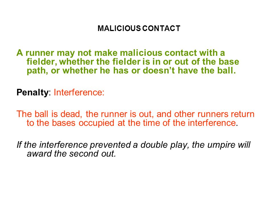 MALICIOUS CONTACT A runner may not make malicious contact with a fielder, whether the fielder is in or out of the base path, or whether he has or doesn’t have the ball.