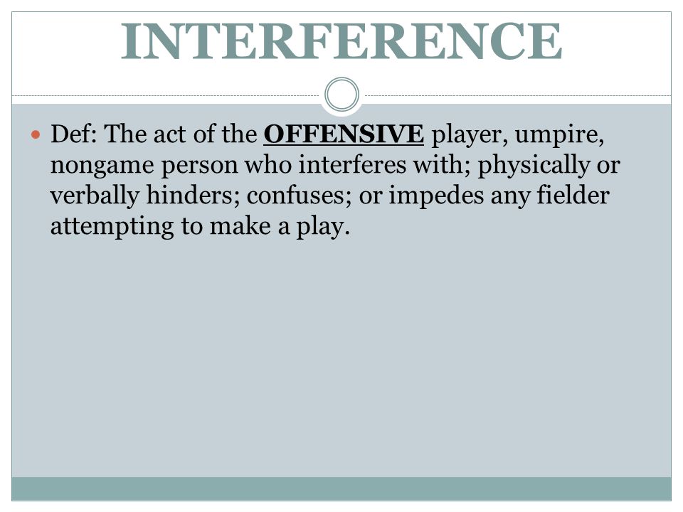 INTERFERENCE Def: The act of the OFFENSIVE player, umpire, nongame person who interferes with; physically or verbally hinders; confuses; or impedes any fielder attempting to make a play.