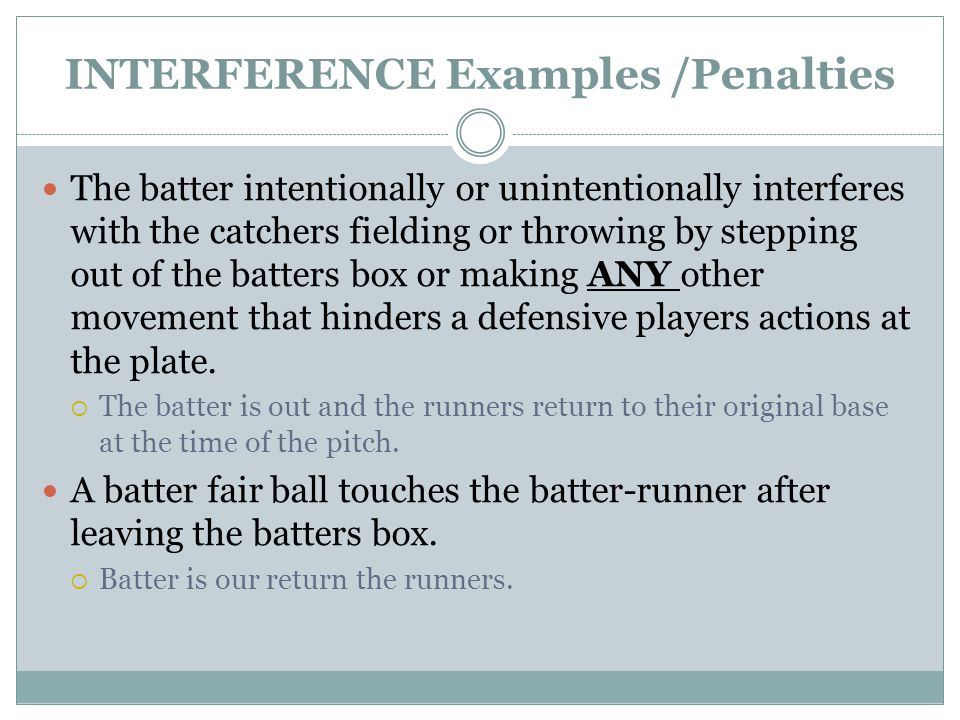 INTERFERENCE Examples /Penalties The batter intentionally or unintentionally interferes with the catchers fielding or throwing by stepping out of the batters box or making ANY other movement that hinders a defensive players actions at the plate.