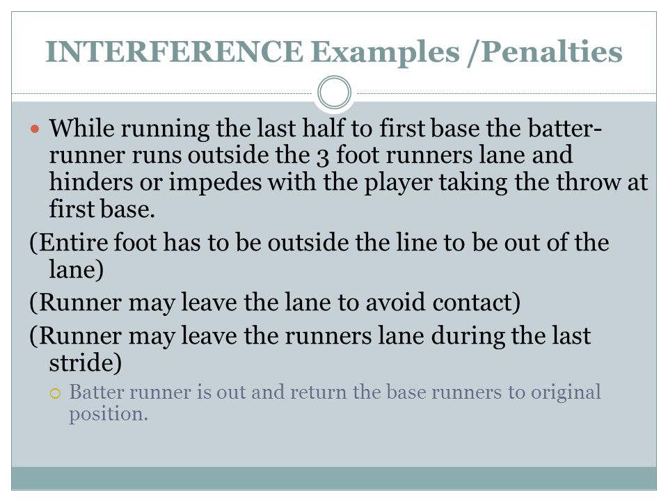 INTERFERENCE Examples /Penalties While running the last half to first base the batter- runner runs outside the 3 foot runners lane and hinders or impedes with the player taking the throw at first base.
