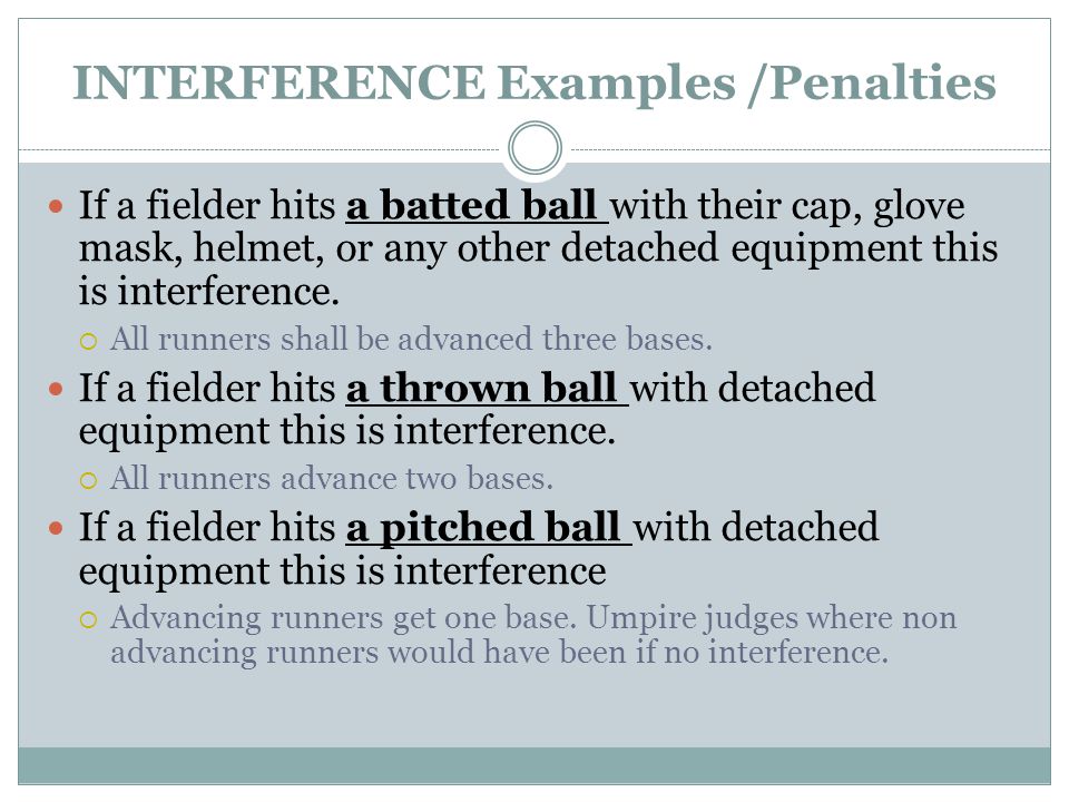 INTERFERENCE Examples /Penalties If a fielder hits a batted ball with their cap, glove mask, helmet, or any other detached equipment this is interference.