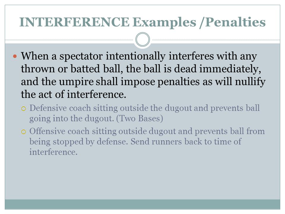 INTERFERENCE Examples /Penalties When a spectator intentionally interferes with any thrown or batted ball, the ball is dead immediately, and the umpire shall impose penalties as will nullify the act of interference.