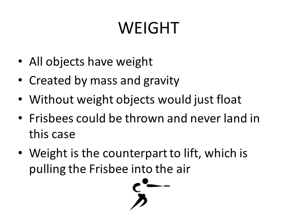 WEIGHT All objects have weight Created by mass and gravity Without weight objects would just float Frisbees could be thrown and never land in this case Weight is the counterpart to lift, which is pulling the Frisbee into the air